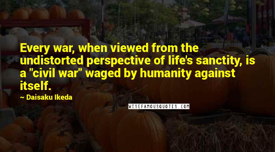 Daisaku Ikeda Quotes: Every war, when viewed from the undistorted perspective of life's sanctity, is a "civil war" waged by humanity against itself.