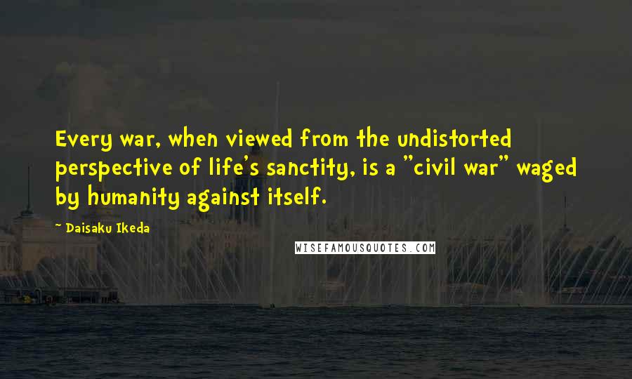 Daisaku Ikeda Quotes: Every war, when viewed from the undistorted perspective of life's sanctity, is a "civil war" waged by humanity against itself.