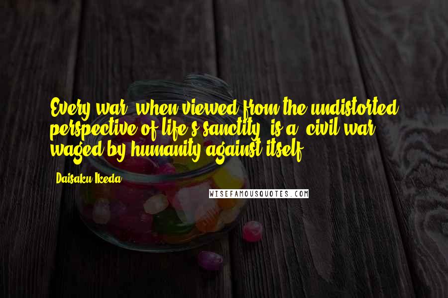 Daisaku Ikeda Quotes: Every war, when viewed from the undistorted perspective of life's sanctity, is a "civil war" waged by humanity against itself.