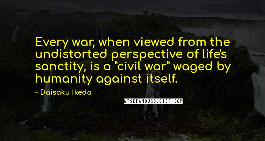 Daisaku Ikeda Quotes: Every war, when viewed from the undistorted perspective of life's sanctity, is a "civil war" waged by humanity against itself.