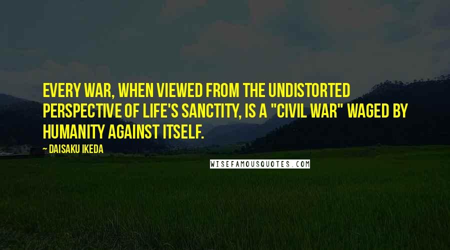 Daisaku Ikeda Quotes: Every war, when viewed from the undistorted perspective of life's sanctity, is a "civil war" waged by humanity against itself.