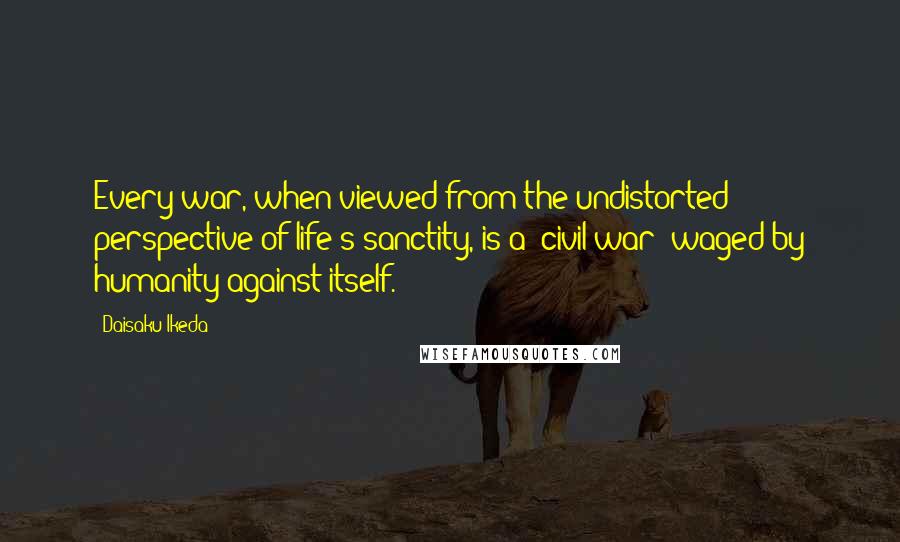 Daisaku Ikeda Quotes: Every war, when viewed from the undistorted perspective of life's sanctity, is a "civil war" waged by humanity against itself.