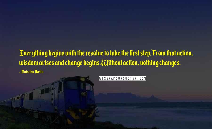 Daisaku Ikeda Quotes: Everything begins with the resolve to take the first step. From that action, wisdom arises and change begins. Without action, nothing changes.