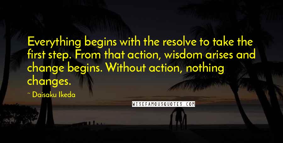 Daisaku Ikeda Quotes: Everything begins with the resolve to take the first step. From that action, wisdom arises and change begins. Without action, nothing changes.