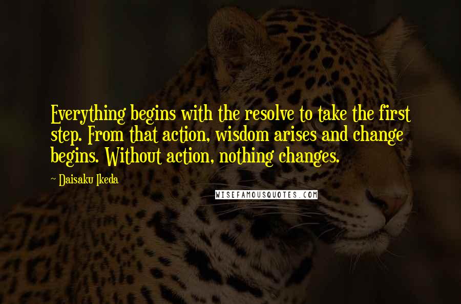 Daisaku Ikeda Quotes: Everything begins with the resolve to take the first step. From that action, wisdom arises and change begins. Without action, nothing changes.