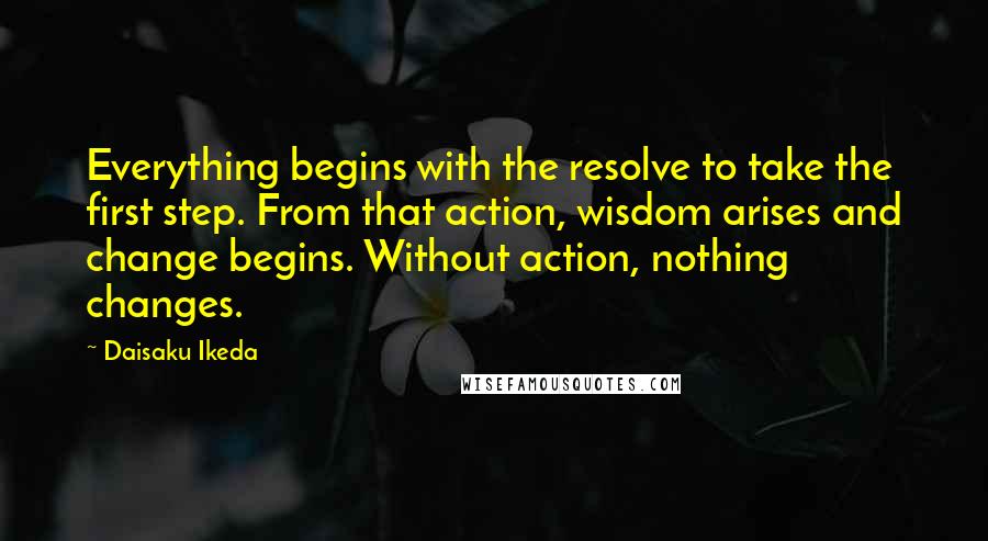 Daisaku Ikeda Quotes: Everything begins with the resolve to take the first step. From that action, wisdom arises and change begins. Without action, nothing changes.