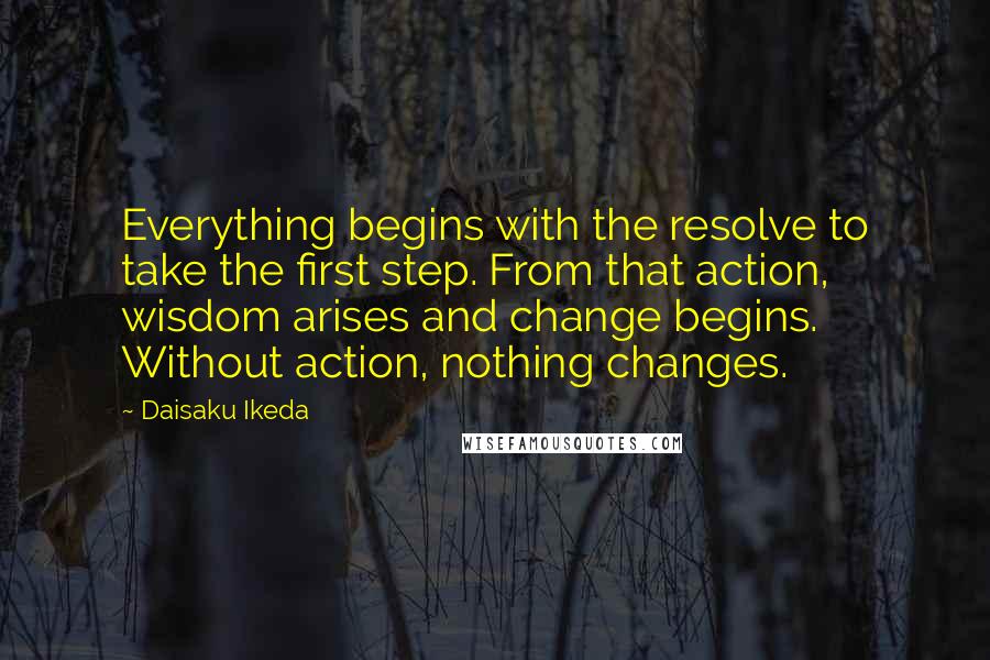 Daisaku Ikeda Quotes: Everything begins with the resolve to take the first step. From that action, wisdom arises and change begins. Without action, nothing changes.