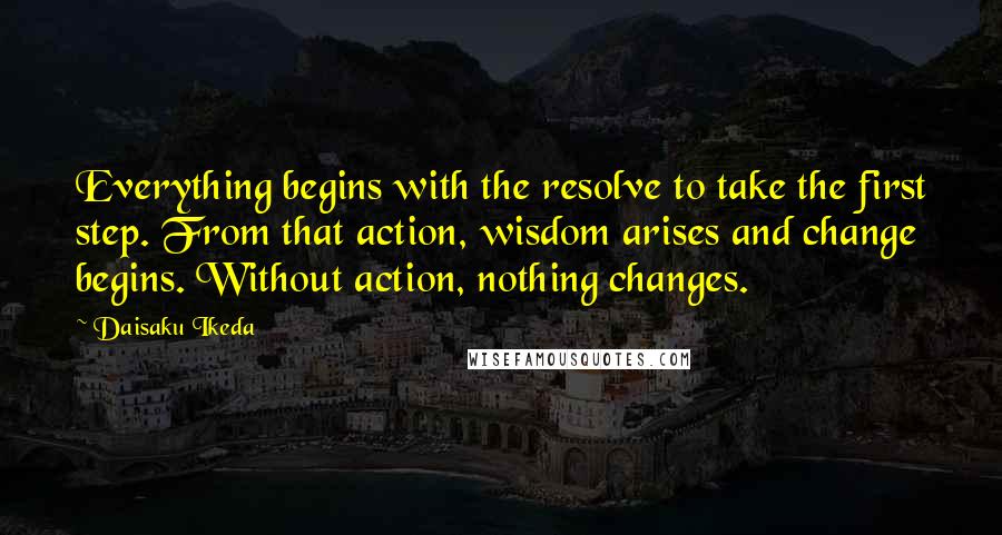 Daisaku Ikeda Quotes: Everything begins with the resolve to take the first step. From that action, wisdom arises and change begins. Without action, nothing changes.