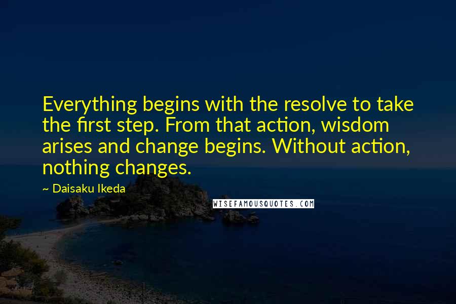 Daisaku Ikeda Quotes: Everything begins with the resolve to take the first step. From that action, wisdom arises and change begins. Without action, nothing changes.