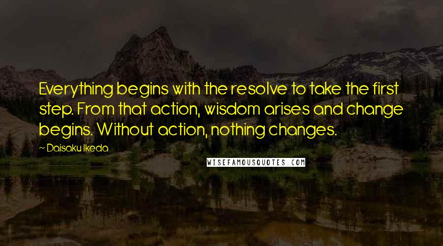 Daisaku Ikeda Quotes: Everything begins with the resolve to take the first step. From that action, wisdom arises and change begins. Without action, nothing changes.