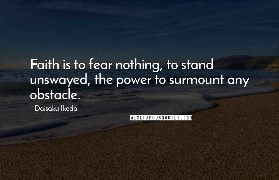 Daisaku Ikeda Quotes: Faith is to fear nothing, to stand unswayed, the power to surmount any obstacle.