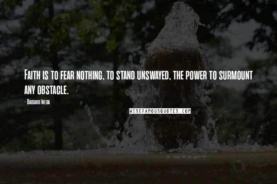 Daisaku Ikeda Quotes: Faith is to fear nothing, to stand unswayed, the power to surmount any obstacle.