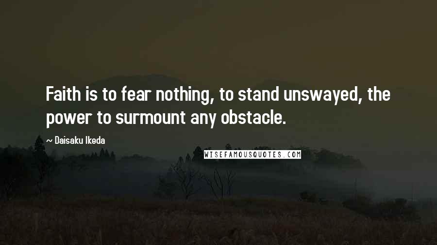 Daisaku Ikeda Quotes: Faith is to fear nothing, to stand unswayed, the power to surmount any obstacle.