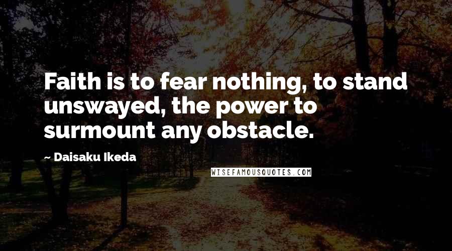 Daisaku Ikeda Quotes: Faith is to fear nothing, to stand unswayed, the power to surmount any obstacle.