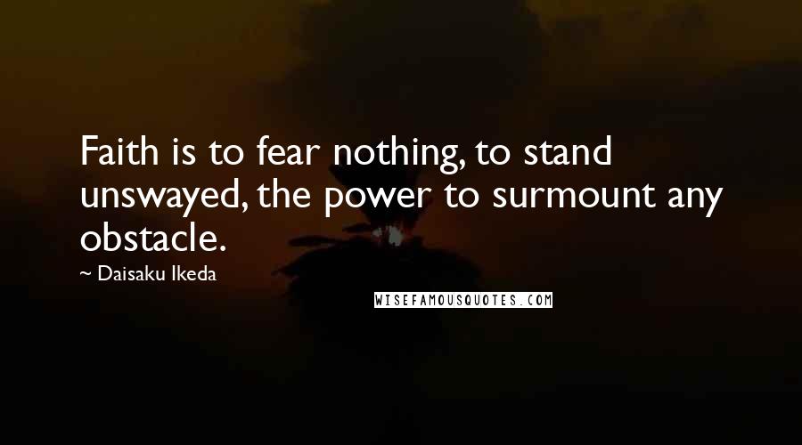 Daisaku Ikeda Quotes: Faith is to fear nothing, to stand unswayed, the power to surmount any obstacle.