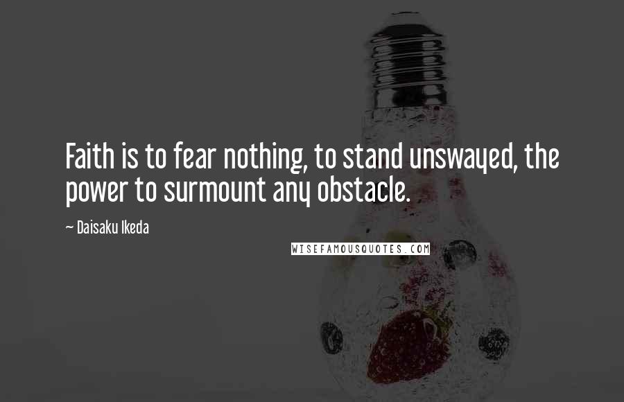 Daisaku Ikeda Quotes: Faith is to fear nothing, to stand unswayed, the power to surmount any obstacle.