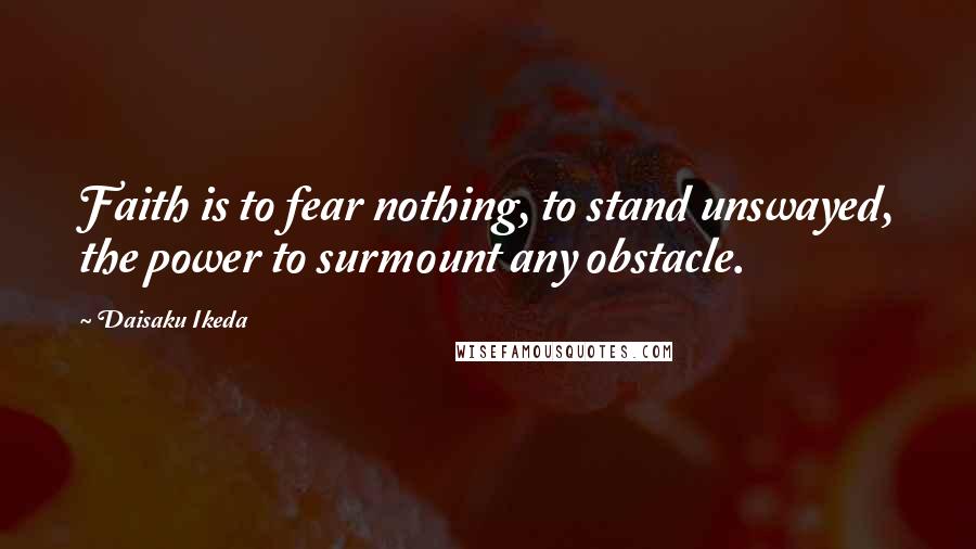 Daisaku Ikeda Quotes: Faith is to fear nothing, to stand unswayed, the power to surmount any obstacle.