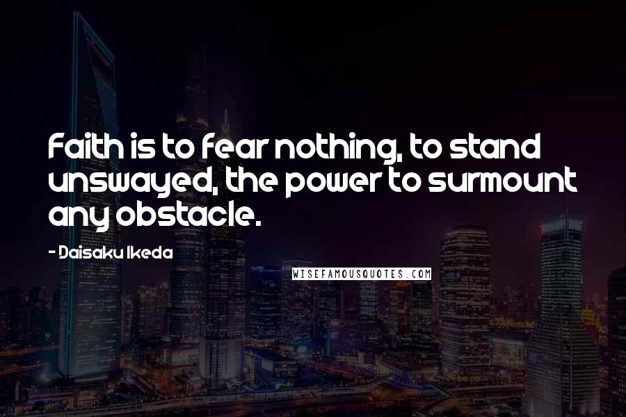 Daisaku Ikeda Quotes: Faith is to fear nothing, to stand unswayed, the power to surmount any obstacle.