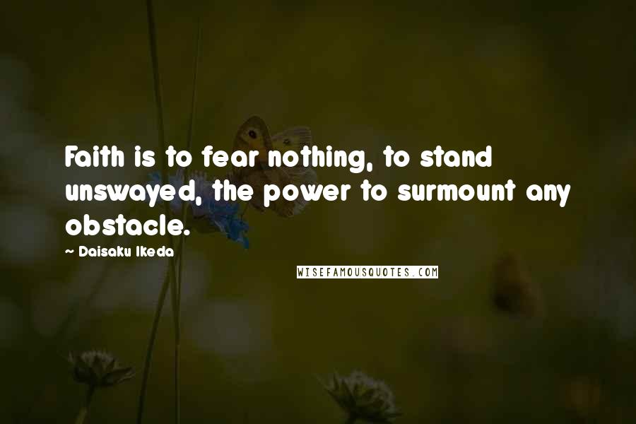 Daisaku Ikeda Quotes: Faith is to fear nothing, to stand unswayed, the power to surmount any obstacle.