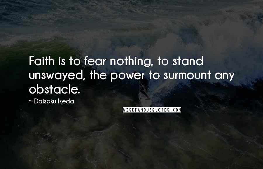 Daisaku Ikeda Quotes: Faith is to fear nothing, to stand unswayed, the power to surmount any obstacle.