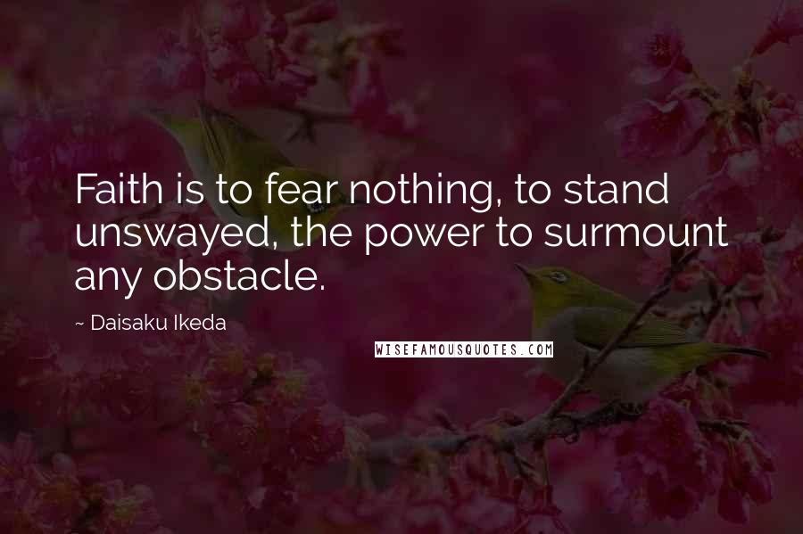 Daisaku Ikeda Quotes: Faith is to fear nothing, to stand unswayed, the power to surmount any obstacle.