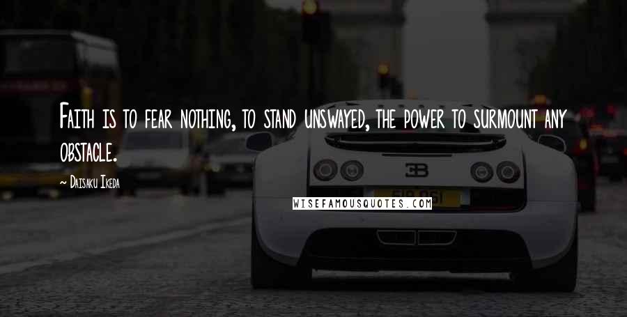 Daisaku Ikeda Quotes: Faith is to fear nothing, to stand unswayed, the power to surmount any obstacle.