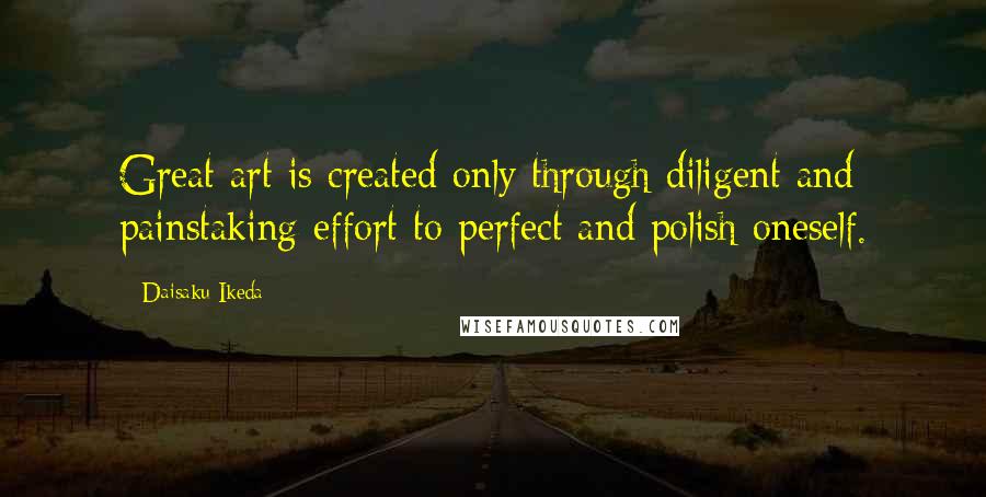 Daisaku Ikeda Quotes: Great art is created only through diligent and painstaking effort to perfect and polish oneself.