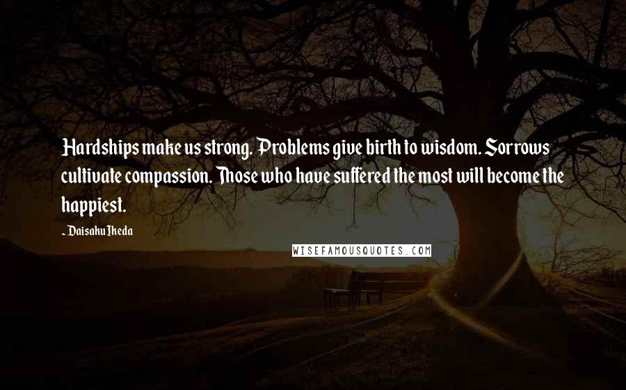 Daisaku Ikeda Quotes: Hardships make us strong. Problems give birth to wisdom. Sorrows cultivate compassion. Those who have suffered the most will become the happiest.