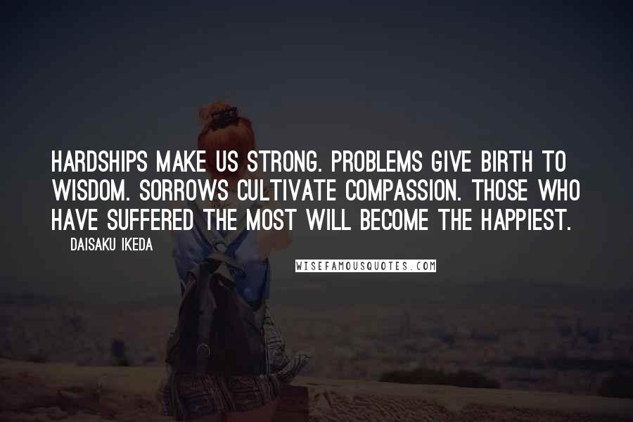 Daisaku Ikeda Quotes: Hardships make us strong. Problems give birth to wisdom. Sorrows cultivate compassion. Those who have suffered the most will become the happiest.