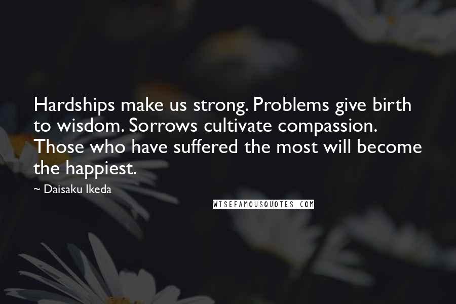 Daisaku Ikeda Quotes: Hardships make us strong. Problems give birth to wisdom. Sorrows cultivate compassion. Those who have suffered the most will become the happiest.