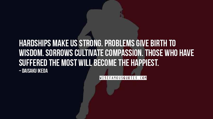 Daisaku Ikeda Quotes: Hardships make us strong. Problems give birth to wisdom. Sorrows cultivate compassion. Those who have suffered the most will become the happiest.
