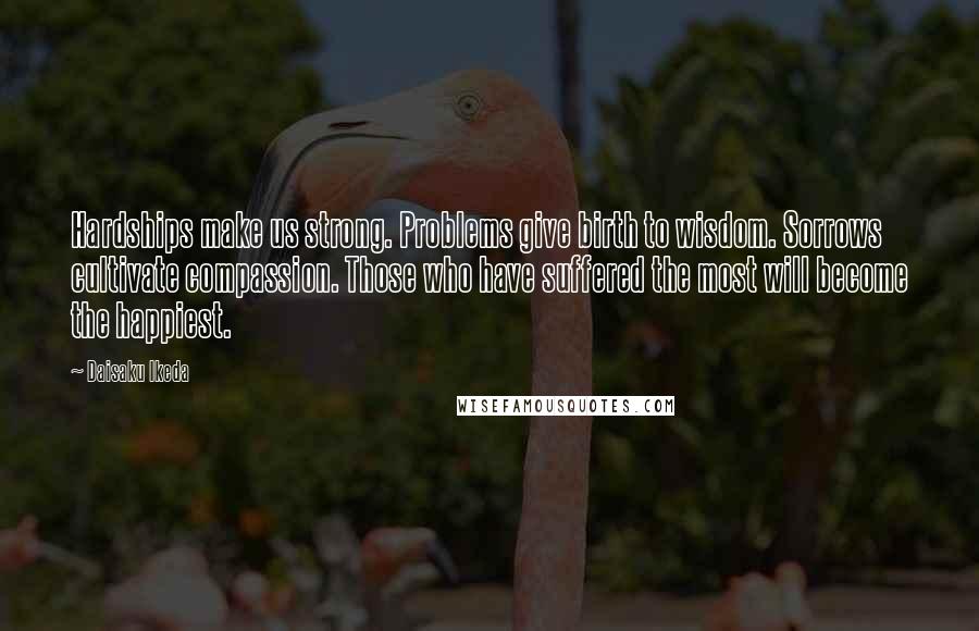 Daisaku Ikeda Quotes: Hardships make us strong. Problems give birth to wisdom. Sorrows cultivate compassion. Those who have suffered the most will become the happiest.