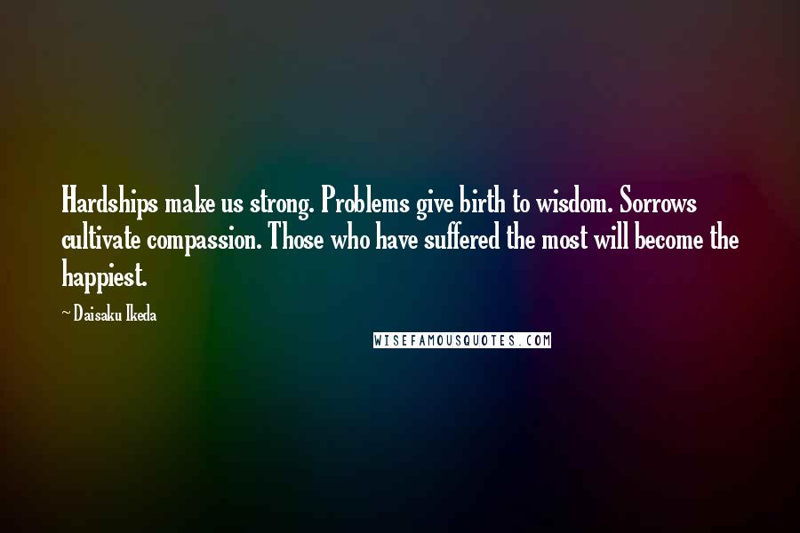 Daisaku Ikeda Quotes: Hardships make us strong. Problems give birth to wisdom. Sorrows cultivate compassion. Those who have suffered the most will become the happiest.