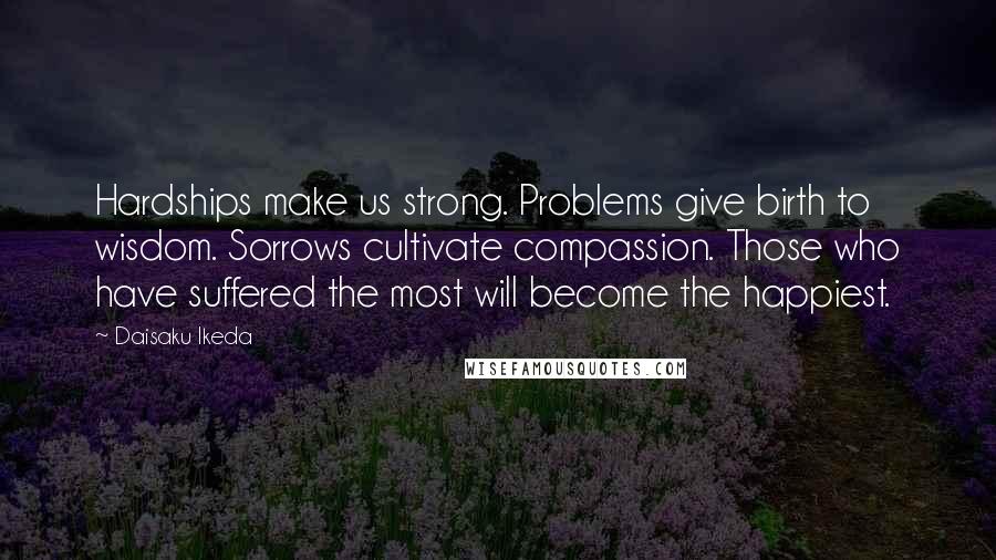 Daisaku Ikeda Quotes: Hardships make us strong. Problems give birth to wisdom. Sorrows cultivate compassion. Those who have suffered the most will become the happiest.