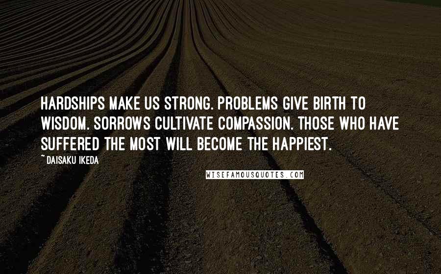 Daisaku Ikeda Quotes: Hardships make us strong. Problems give birth to wisdom. Sorrows cultivate compassion. Those who have suffered the most will become the happiest.