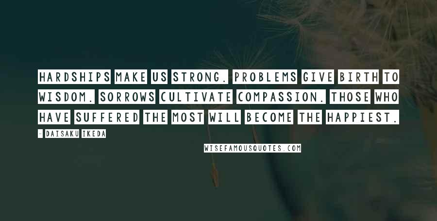 Daisaku Ikeda Quotes: Hardships make us strong. Problems give birth to wisdom. Sorrows cultivate compassion. Those who have suffered the most will become the happiest.