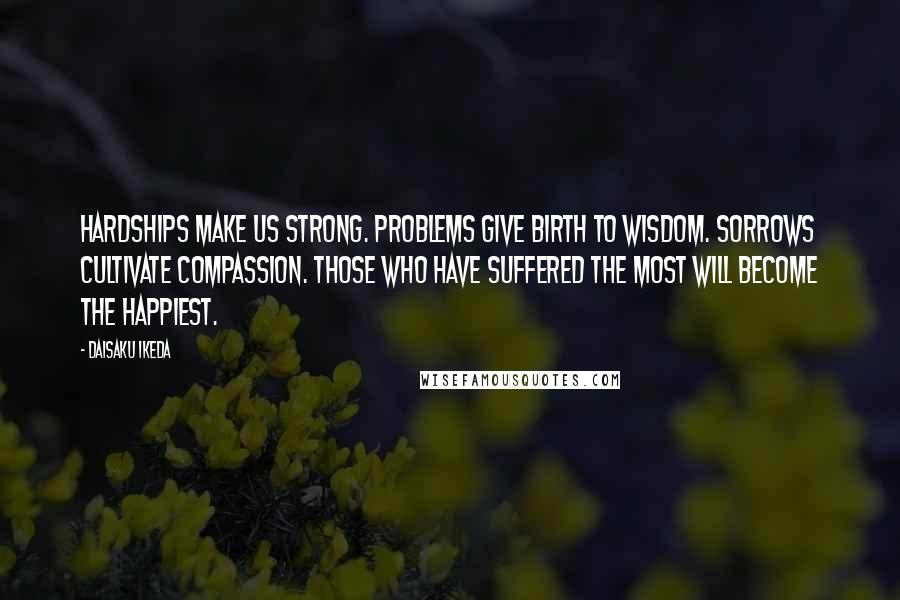 Daisaku Ikeda Quotes: Hardships make us strong. Problems give birth to wisdom. Sorrows cultivate compassion. Those who have suffered the most will become the happiest.