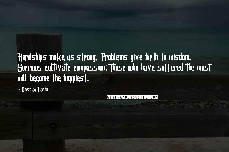 Daisaku Ikeda Quotes: Hardships make us strong. Problems give birth to wisdom. Sorrows cultivate compassion. Those who have suffered the most will become the happiest.