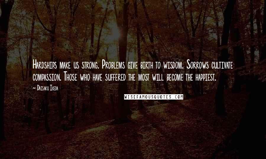 Daisaku Ikeda Quotes: Hardships make us strong. Problems give birth to wisdom. Sorrows cultivate compassion. Those who have suffered the most will become the happiest.