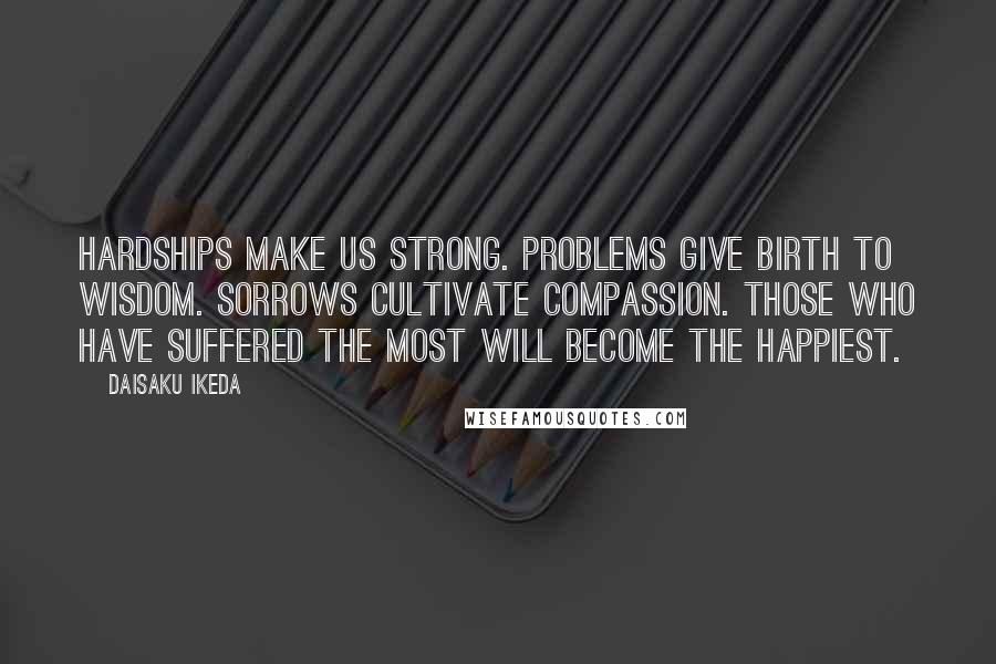 Daisaku Ikeda Quotes: Hardships make us strong. Problems give birth to wisdom. Sorrows cultivate compassion. Those who have suffered the most will become the happiest.