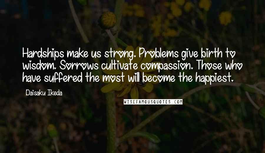 Daisaku Ikeda Quotes: Hardships make us strong. Problems give birth to wisdom. Sorrows cultivate compassion. Those who have suffered the most will become the happiest.