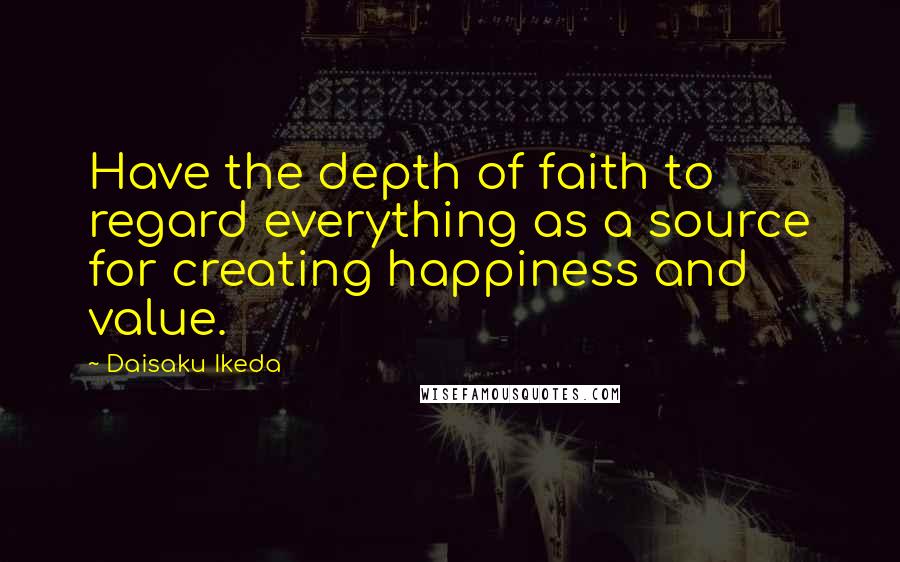 Daisaku Ikeda Quotes: Have the depth of faith to regard everything as a source for creating happiness and value.