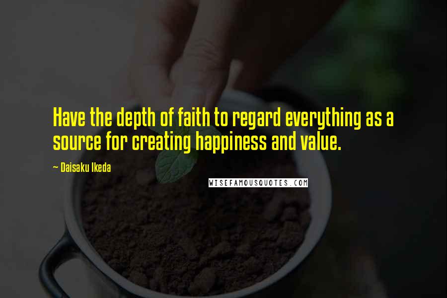 Daisaku Ikeda Quotes: Have the depth of faith to regard everything as a source for creating happiness and value.