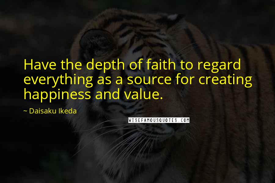 Daisaku Ikeda Quotes: Have the depth of faith to regard everything as a source for creating happiness and value.