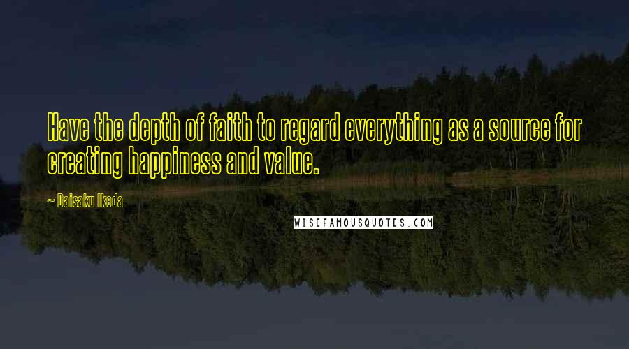 Daisaku Ikeda Quotes: Have the depth of faith to regard everything as a source for creating happiness and value.