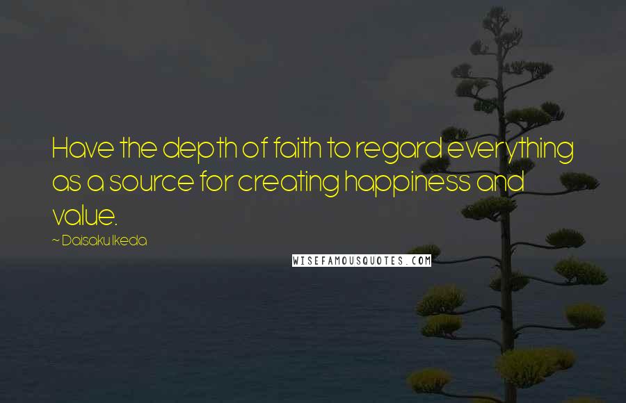 Daisaku Ikeda Quotes: Have the depth of faith to regard everything as a source for creating happiness and value.