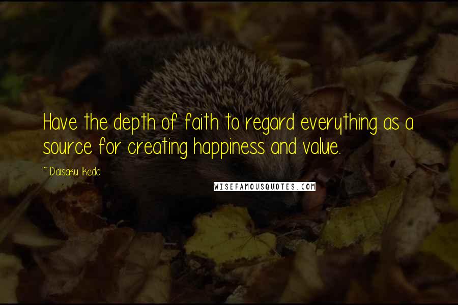 Daisaku Ikeda Quotes: Have the depth of faith to regard everything as a source for creating happiness and value.