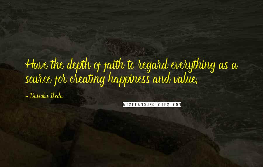 Daisaku Ikeda Quotes: Have the depth of faith to regard everything as a source for creating happiness and value.