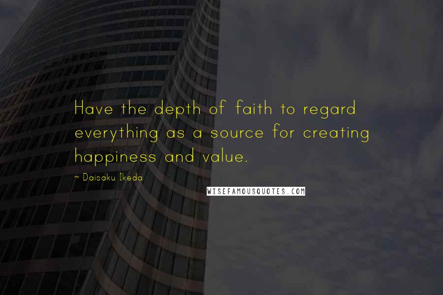 Daisaku Ikeda Quotes: Have the depth of faith to regard everything as a source for creating happiness and value.