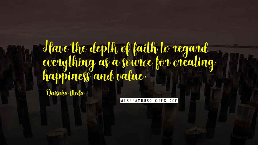 Daisaku Ikeda Quotes: Have the depth of faith to regard everything as a source for creating happiness and value.